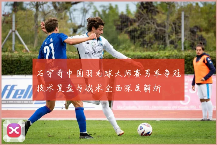 石宇奇中国羽毛球大师赛男单争冠技术复盘与战术全面深度解析