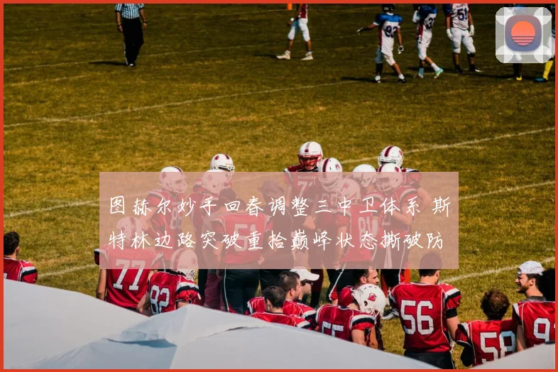 图赫尔妙手回春调整三中卫体系 斯特林边路突破重拾巅峰状态撕破防线