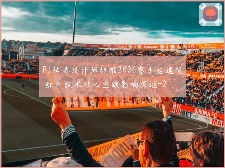 F1传奇设计师纽维2026赛季后退役 红牛技术核心空缺影响深远