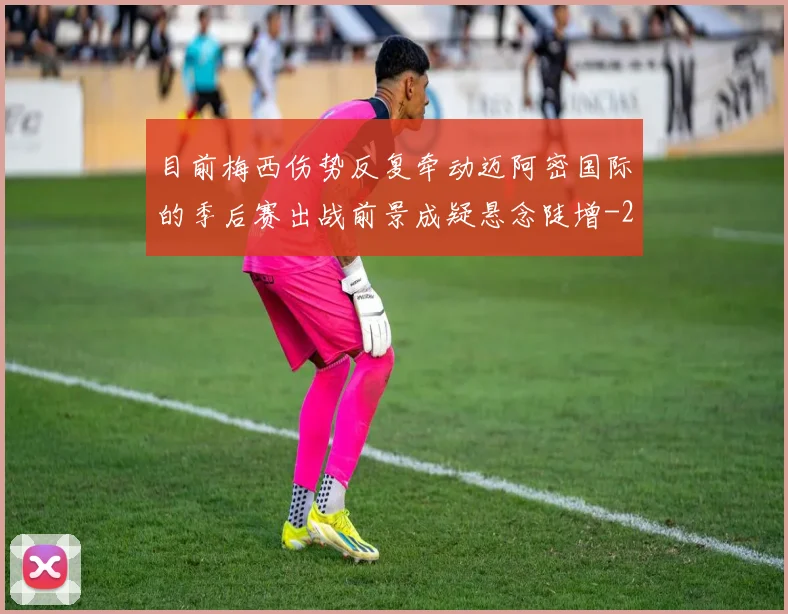 目前梅西伤势反复牵动迈阿密国际的季后赛出战前景成疑悬念陡增