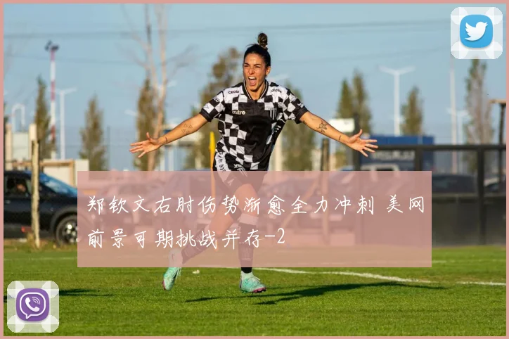 郑钦文右肘伤势渐愈全力冲刺 美网前景可期挑战并存