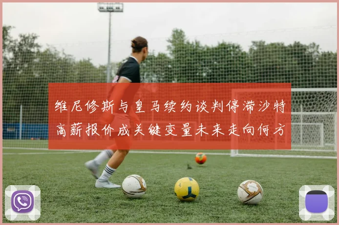 维尼修斯与皇马续约谈判停滞沙特高薪报价成关键变量未来走向何方
