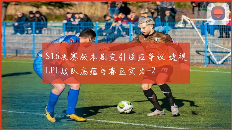 S16决赛版本剧变引适应争议 透视LPL战队底蕴与赛区实力