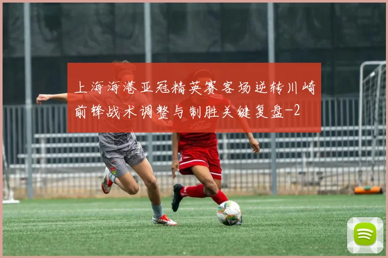上海海港亚冠精英赛客场逆转川崎前锋战术调整与制胜关键复盘