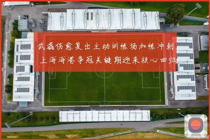 武磊伤愈复出主动训练场加练冲刺 上海海港争冠关键期迎来核心回归