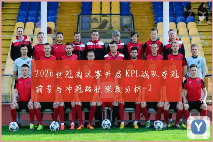 2026世冠淘汰赛开启 KPL战队夺冠前景与冲冠路径深度分析