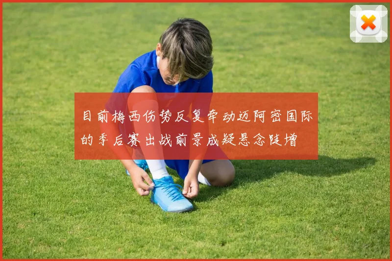 目前梅西伤势反复牵动迈阿密国际的季后赛出战前景成疑悬念陡增