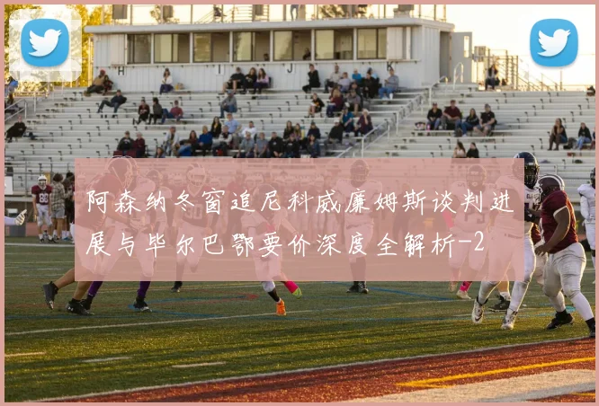 阿森纳冬窗追尼科威廉姆斯谈判进展与毕尔巴鄂要价深度全解析