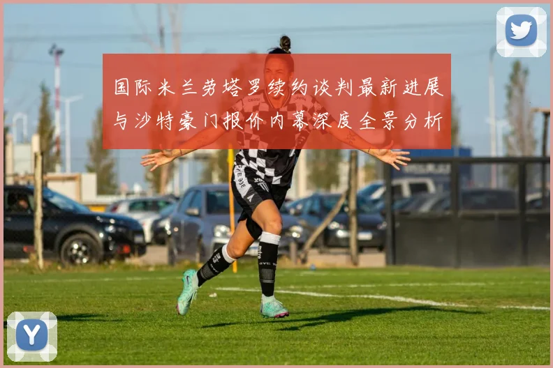 国际米兰劳塔罗续约谈判最新进展与沙特豪门报价内幕深度全景分析