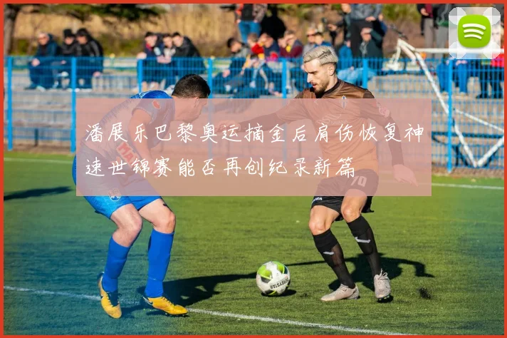 潘展乐巴黎奥运摘金后肩伤恢复神速世锦赛能否再创纪录新篇