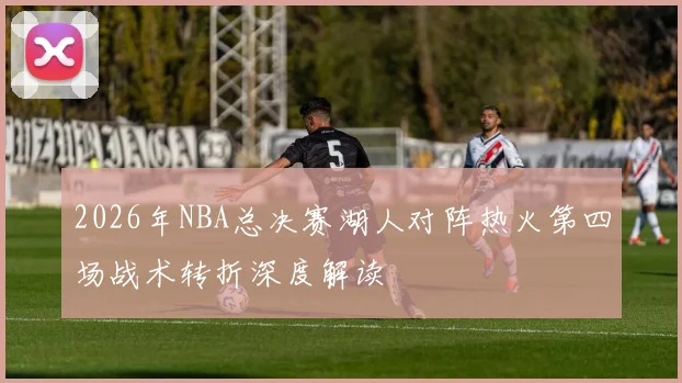 2026年NBA总决赛湖人对阵热火第四场战术转折深度解读