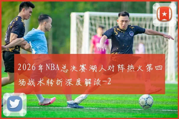 2026年NBA总决赛湖人对阵热火第四场战术转折深度解读