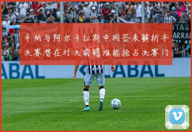 辛纳与阿尔卡拉斯中网签表解析半决赛潜在对决前瞻谁能抢占决赛门票