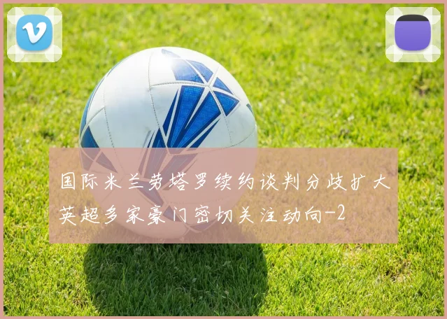 国际米兰劳塔罗续约谈判分歧扩大英超多家豪门密切关注动向