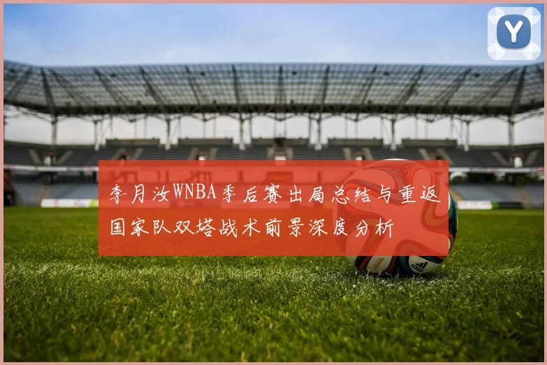 李月汝WNBA季后赛出局总结与重返国家队双塔战术前景深度分析