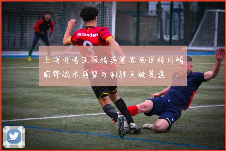 上海海港亚冠精英赛客场逆转川崎前锋战术调整与制胜关键复盘