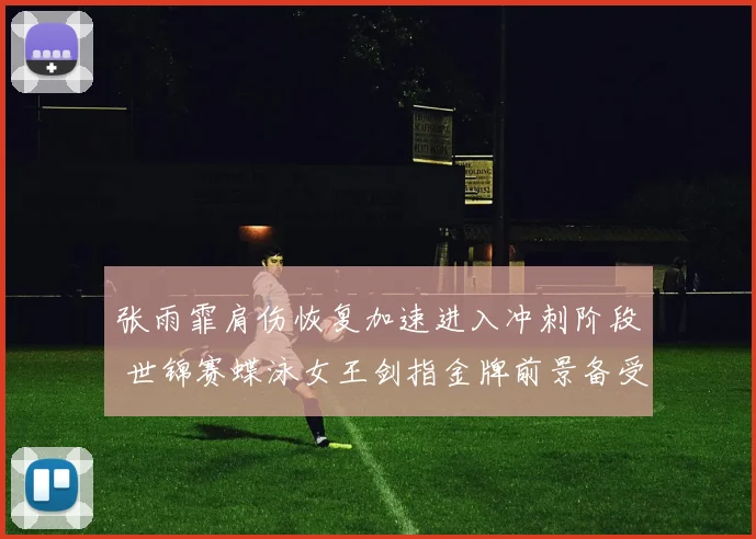 张雨霏肩伤恢复加速进入冲刺阶段 世锦赛蝶泳女王剑指金牌前景备受期待