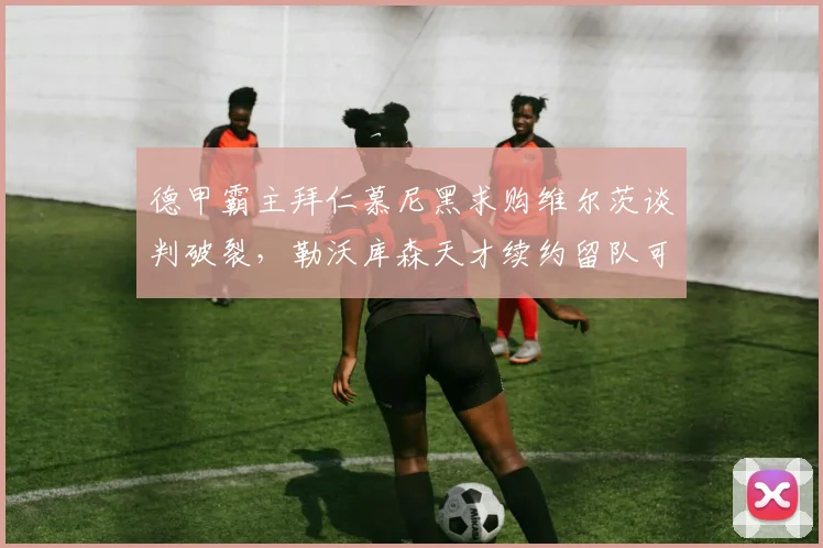德甲霸主拜仁慕尼黑求购维尔茨谈判破裂，勒沃库森天才续约留队可能大增