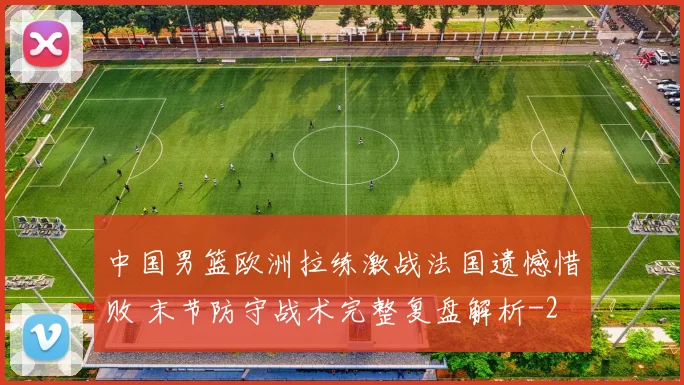 中国男篮欧洲拉练激战法国遗憾惜败 末节防守战术完整复盘解析