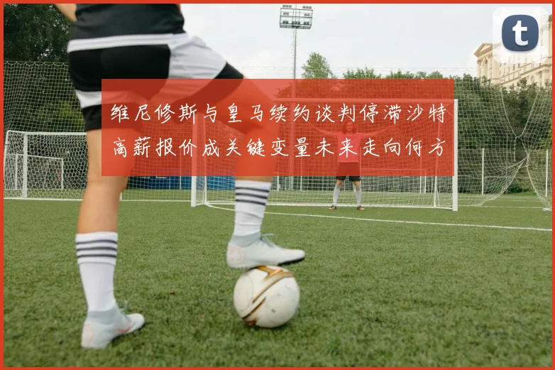 维尼修斯与皇马续约谈判停滞沙特高薪报价成关键变量未来走向何方