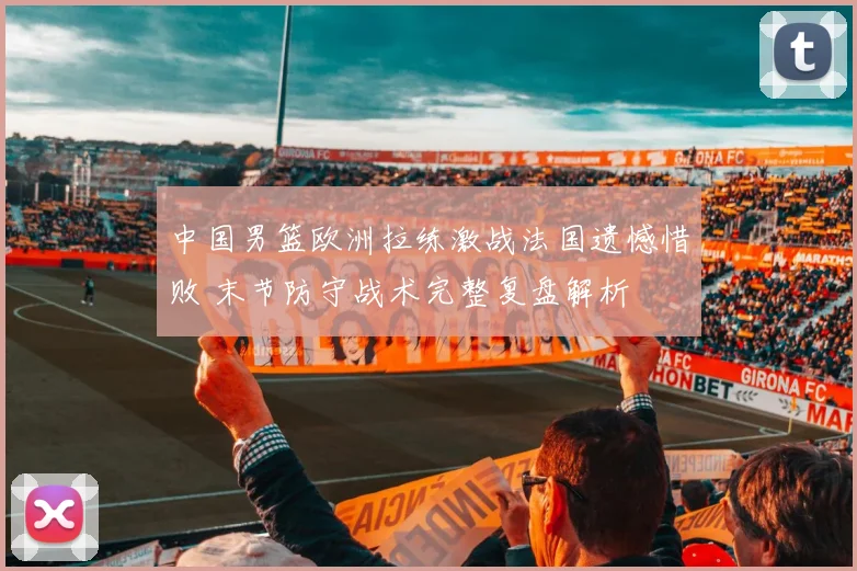 中国男篮欧洲拉练激战法国遗憾惜败 末节防守战术完整复盘解析