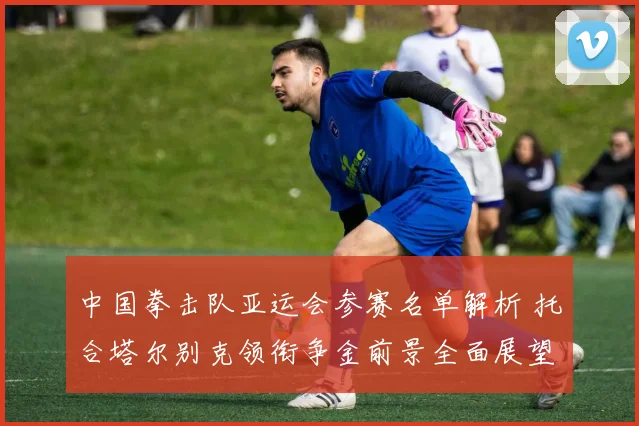 中国拳击队亚运会参赛名单解析 托合塔尔别克领衔争金前景全面展望