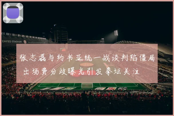 张志磊与约书亚统一战谈判陷僵局 出场费分歧曝光引发拳坛关注