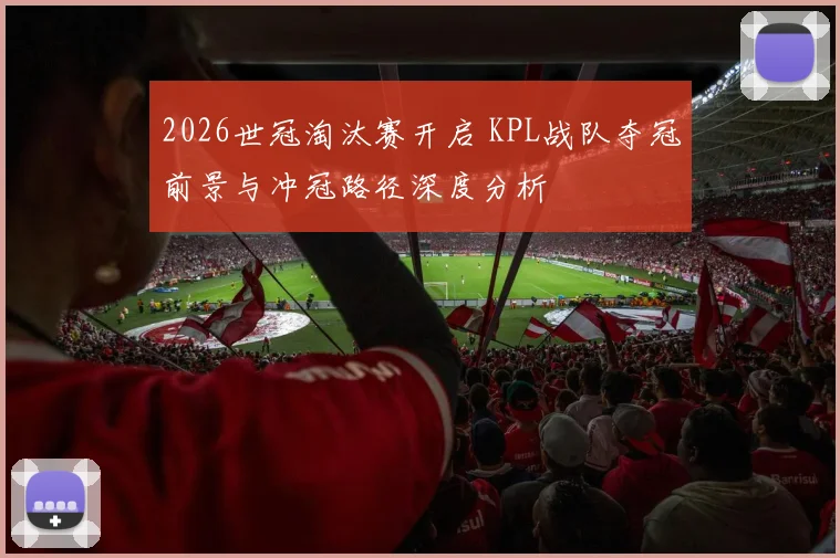 2026世冠淘汰赛开启 KPL战队夺冠前景与冲冠路径深度分析