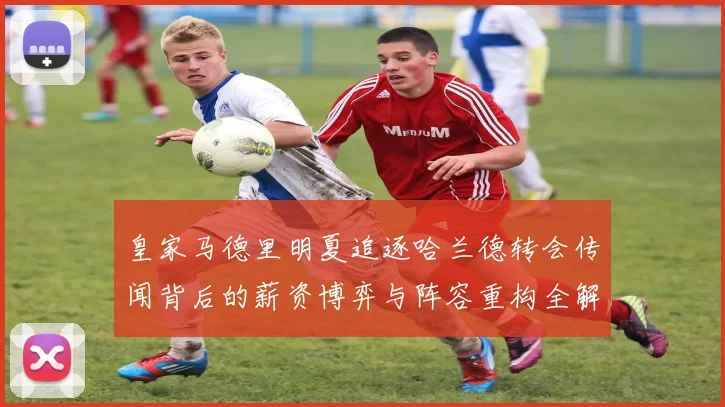 皇家马德里明夏追逐哈兰德转会传闻背后的薪资博弈与阵容重构全解析