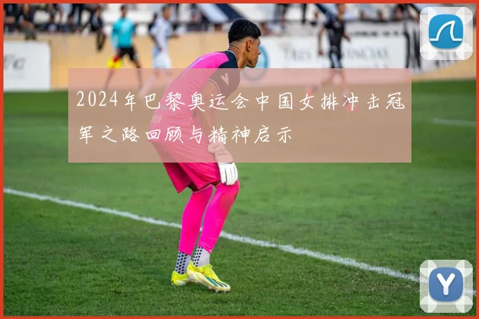 2024年巴黎奥运会中国女排冲击冠军之路回顾与精神启示