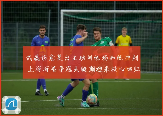 武磊伤愈复出主动训练场加练冲刺 上海海港争冠关键期迎来核心回归