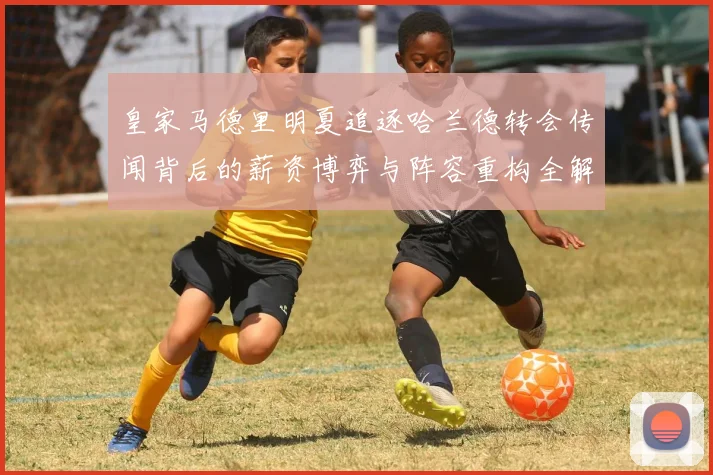 皇家马德里明夏追逐哈兰德转会传闻背后的薪资博弈与阵容重构全解析
