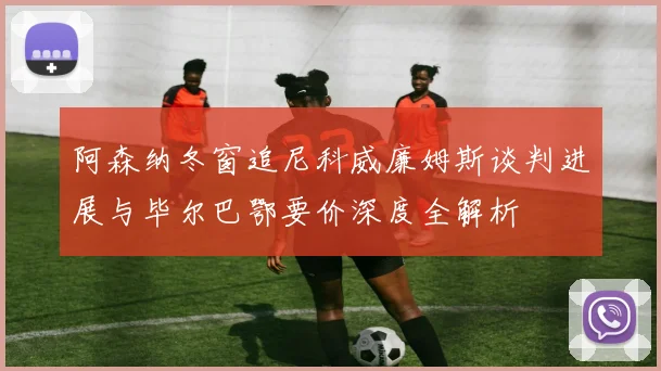 阿森纳冬窗追尼科威廉姆斯谈判进展与毕尔巴鄂要价深度全解析