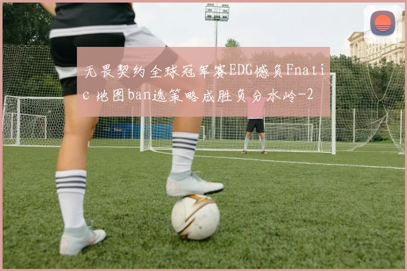 无畏契约全球冠军赛EDG憾负Fnatic 地图ban选策略成胜负分水岭