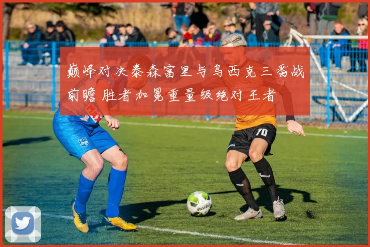 巅峰对决泰森富里与乌西克三番战前瞻 胜者加冕重量级绝对王者
