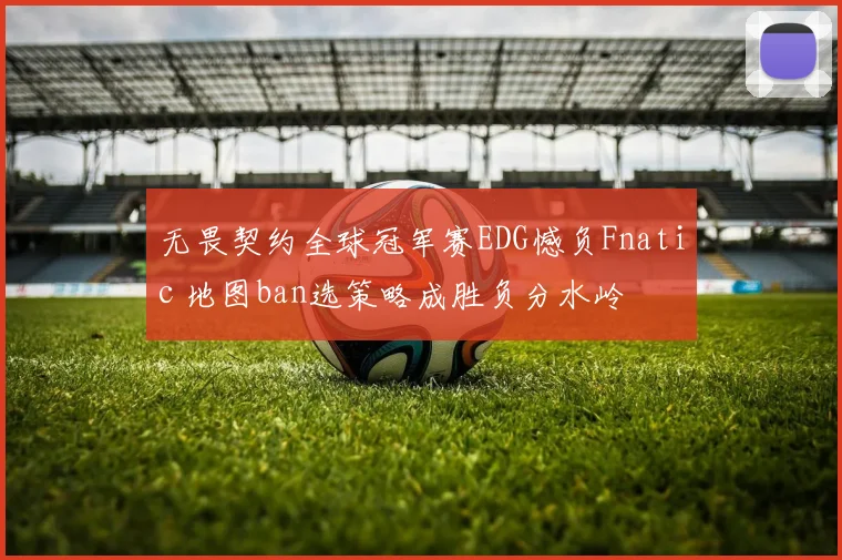 无畏契约全球冠军赛EDG憾负Fnatic 地图ban选策略成胜负分水岭
