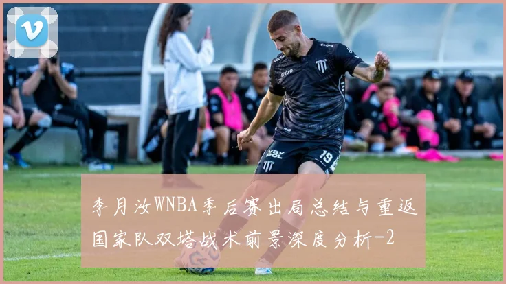 李月汝WNBA季后赛出局总结与重返国家队双塔战术前景深度分析