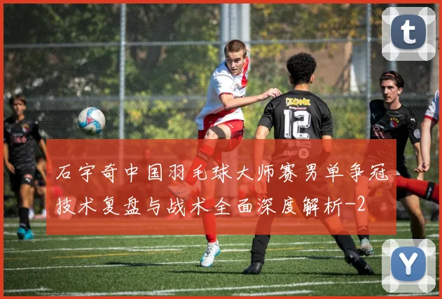 石宇奇中国羽毛球大师赛男单争冠技术复盘与战术全面深度解析