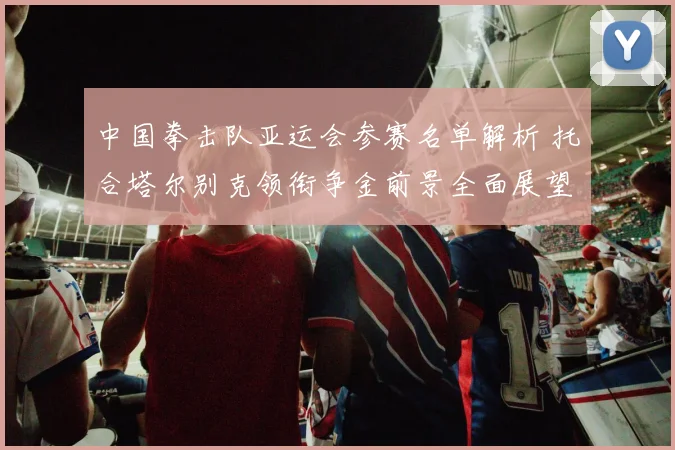 中国拳击队亚运会参赛名单解析 托合塔尔别克领衔争金前景全面展望