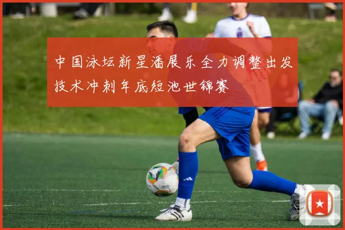 中国泳坛新星潘展乐全力调整出发技术冲刺年底短池世锦赛