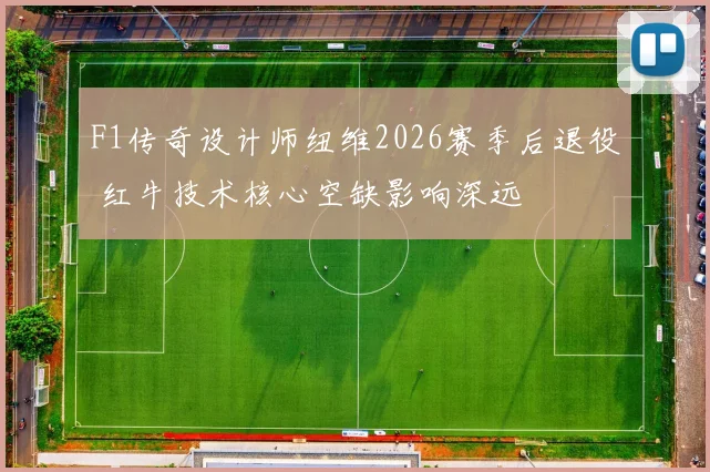 F1传奇设计师纽维2026赛季后退役 红牛技术核心空缺影响深远